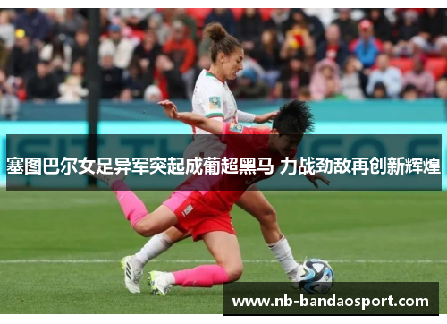 塞图巴尔女足异军突起成葡超黑马 力战劲敌再创新辉煌