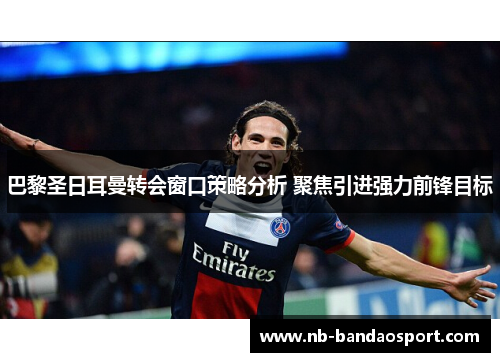 巴黎圣日耳曼转会窗口策略分析 聚焦引进强力前锋目标 巴黎圣日耳曼转会窗口策略分析 聚焦引进强力前锋目标