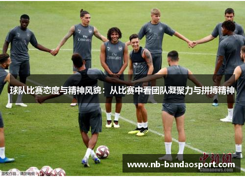 球队比赛态度与精神风貌：从比赛中看团队凝聚力与拼搏精神