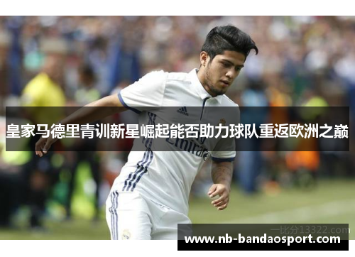 皇家马德里青训新星崛起能否助力球队重返欧洲之巅 皇家马德里青训新星崛起能否助力球队重返欧洲之巅