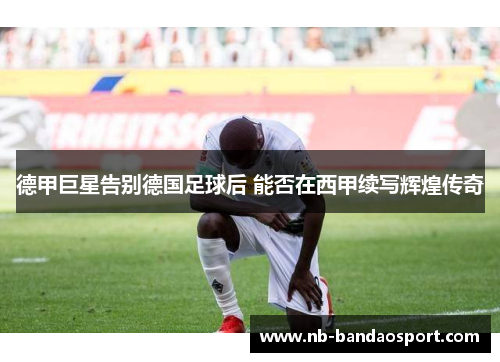 德甲巨星告别德国足球后 能否在西甲续写辉煌传奇 德甲巨星告别德国足球后 能否在西甲续写辉煌传奇