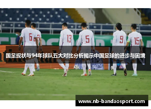 国足现状与94年球队五大对比分析揭示中国足球的进步与困境