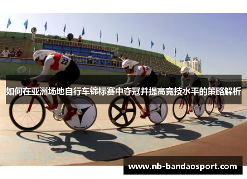 如何在亚洲场地自行车锦标赛中夺冠并提高竞技水平的策略解析