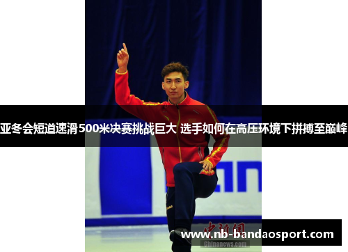 亚冬会短道速滑500米决赛挑战巨大 选手如何在高压环境下拼搏至巅峰