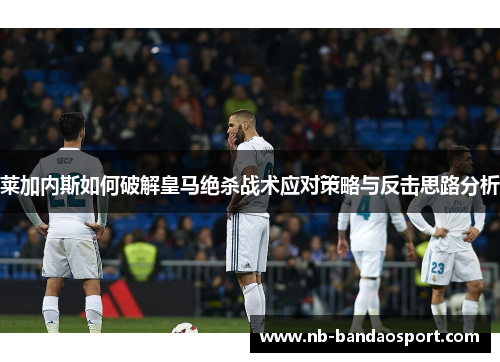 莱加内斯如何破解皇马绝杀战术应对策略与反击思路分析