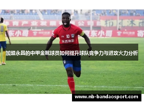 加盟永昌的中甲金靴球员如何提升球队竞争力与进攻火力分析