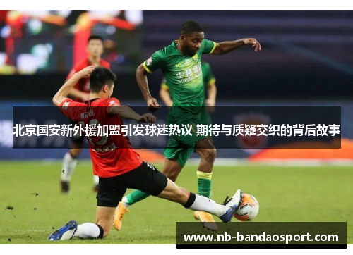 北京国安新外援加盟引发球迷热议 期待与质疑交织的背后故事