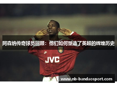 阿森纳传奇球员回顾：他们如何塑造了英超的辉煌历史