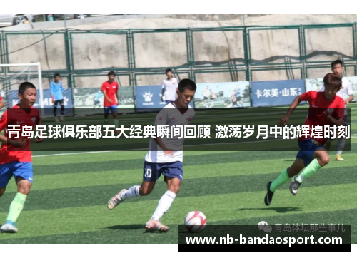 青岛足球俱乐部五大经典瞬间回顾 激荡岁月中的辉煌时刻
