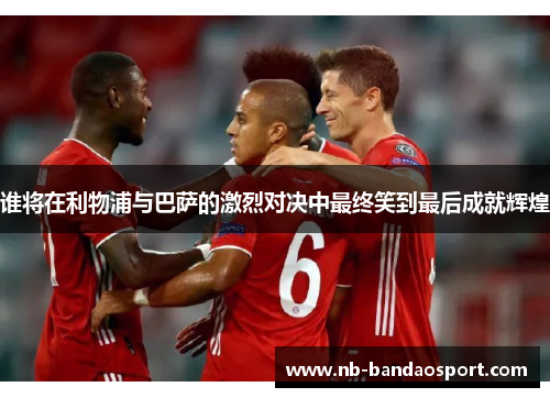 谁将在利物浦与巴萨的激烈对决中最终笑到最后成就辉煌 谁将在利物浦与巴萨的激烈对决中最终笑到最后成就辉煌