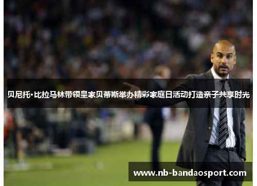 贝尼托·比拉马林带领皇家贝蒂斯举办精彩家庭日活动打造亲子共享时光