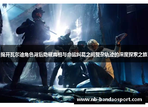 揭开瓦尔迪角色背后隐藏真相与命运纠葛之间复杂轨迹的深度探索之旅