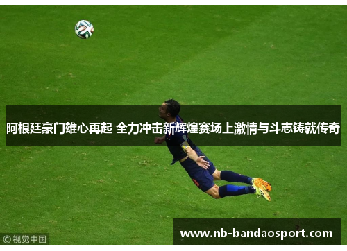 阿根廷豪门雄心再起 全力冲击新辉煌赛场上激情与斗志铸就传奇